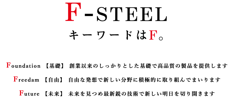 F-STEEL キーワードはF
        Foundation【基礎】創業以来のしっかりとした基礎で高品質の製品を提供します
        Freedam【自由】自由な発想で新しい分野に積極的に取り組んでまいります
        Future【未来】未来を見つめ最新鋭の技術で新しい明日を切り開きます